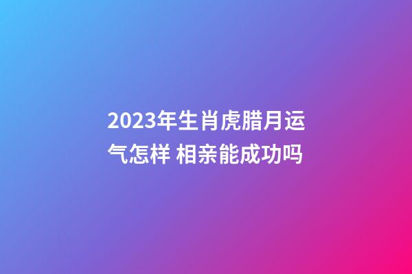 2023年生肖虎腊月运气怎样 相亲能成功吗